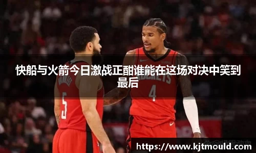 快船与火箭今日激战正酣谁能在这场对决中笑到最后